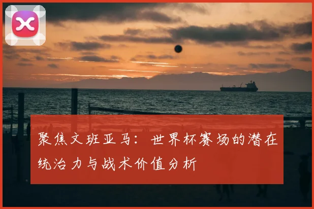 聚焦文班亚马：世界杯赛场的潜在统治力与战术价值分析