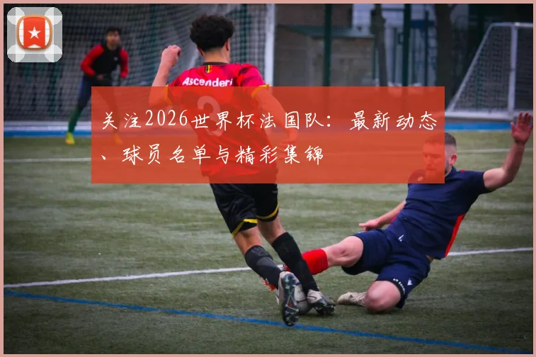 关注2026世界杯法国队:最新动态、球员名单与精彩集锦