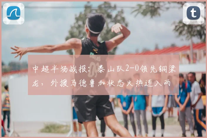 中超半场战报：泰山队2-0领先铜梁龙，外援马德鲁加状态火热连入两球