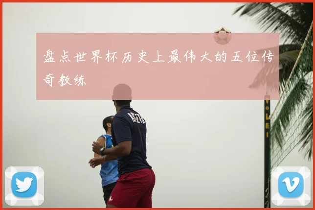 盘点世界杯历史上最伟大的五位传奇教练