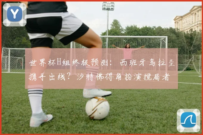 世界杯H组终极预测：西班牙乌拉圭携手出线？沙特佛得角扮演搅局者
