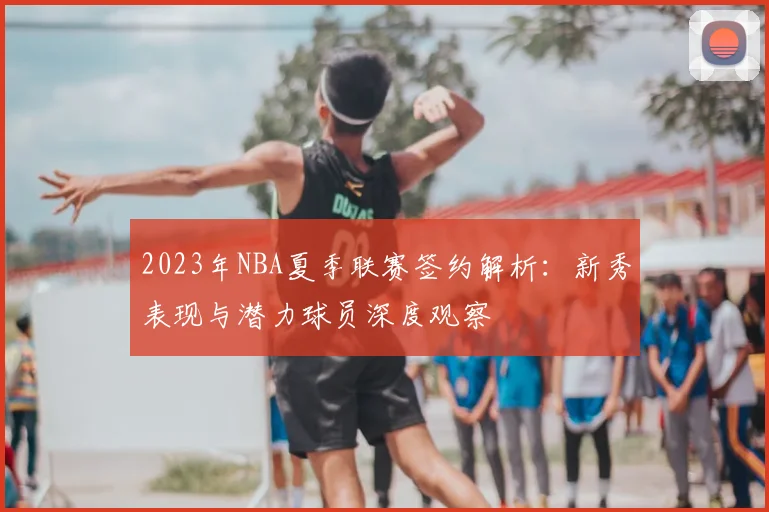 2023年NBA夏季联赛签约解析:新秀表现与潜力球员深度观察