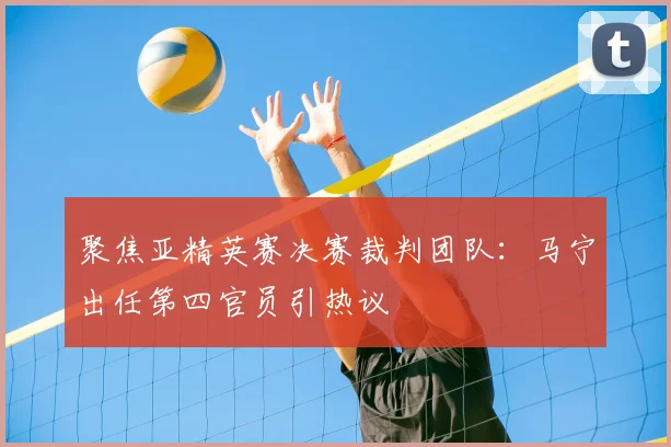 聚焦亚精英赛决赛裁判团队:马宁出任第四官员引热议