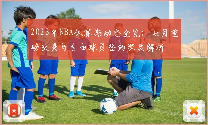 2023年NBA休赛期动态全览：七月重磅交易与自由球员签约深度解析