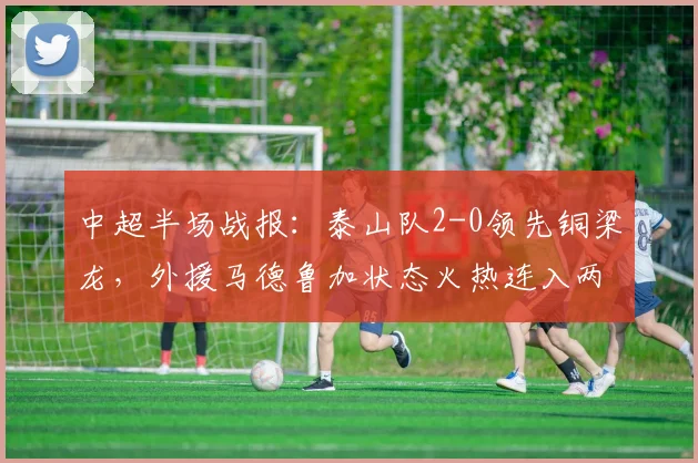 中超半场战报:泰山队2-0领先铜梁龙,外援马德鲁加状态火热连入两球