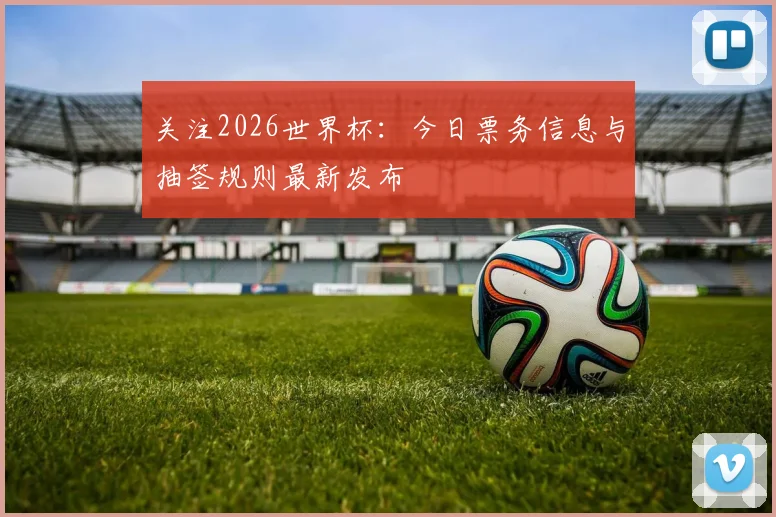 关注2026世界杯：今日票务信息与抽签规则最新发布