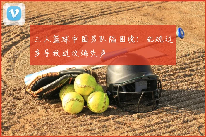 三人篮球中国男队陷困境：犯规过多导致进攻端失声