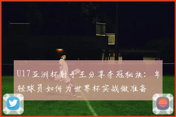 U17亚洲杯射手王分享夺冠秘诀:年轻球员如何为世界杯实战做准备