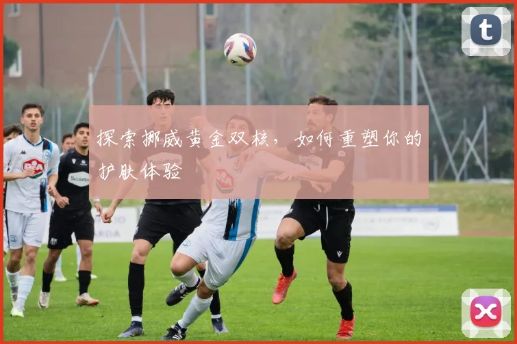 探索挪威黄金双核，如何重塑你的护肤体验