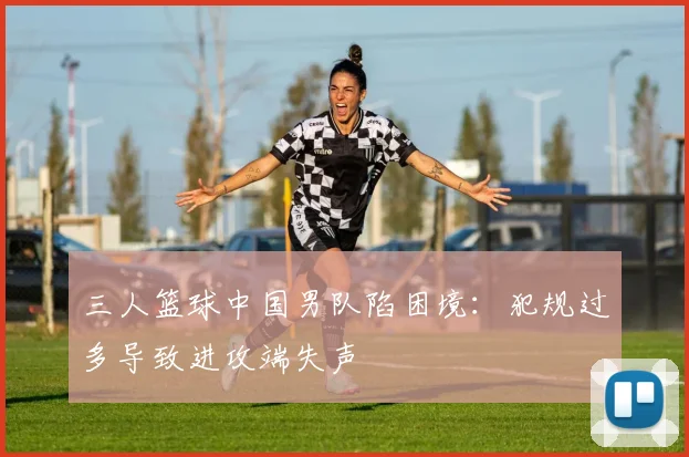 三人篮球中国男队陷困境：犯规过多导致进攻端失声