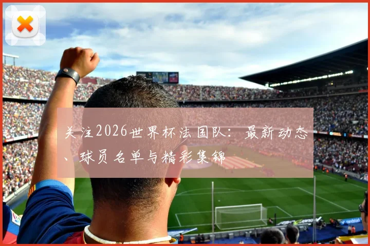 关注2026世界杯法国队:最新动态、球员名单与精彩集锦